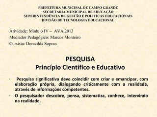 PREFEITURA MUNICIPAL DE CAMPO GRANDE
SECRETARIA MUNICIPAL DE EDUCAÇÃO
SUPERINTENDÊNCIA DE GESTÃO E POLÍTICAS EDUCACIONAIS
DIVISÃO DE TECNOLOGIA EDUCACIONAL
Atividade: Módulo IV – AVA 2013
Mediador Pedagógico: Marcos Monteiro
Cursista: Doracilda Sopran
PESQUISA
Princípio Científico e Educativo
- Pesquisa significativa deve coincidir com criar e emancipar, com
elaboração própria, dialogando criticamente com a realidade,
através de informações competentes.
- O pesquisador descobre, pensa, sistematiza, conhece, intervindo
na realidade.
 