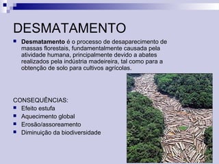 DESMATAMENTO
 Desmatamento é o processo de desaparecimento de
massas florestais, fundamentalmente causada pela
atividade humana, principalmente devido a abates
realizados pela indústria madeireira, tal como para a
obtenção de solo para cultivos agrícolas.
CONSEQUÊNCIAS:
 Efeito estufa
 Aquecimento global
 Erosão/assoreamento
 Diminuição da biodiversidade
 