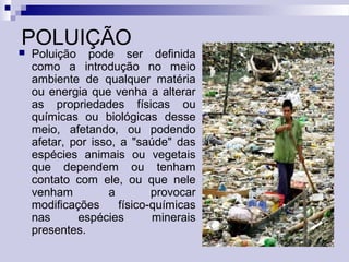 POLUIÇÃO
 Poluição pode ser definida
como a introdução no meio
ambiente de qualquer matéria
ou energia que venha a alterar
as propriedades físicas ou
químicas ou biológicas desse
meio, afetando, ou podendo
afetar, por isso, a "saúde" das
espécies animais ou vegetais
que dependem ou tenham
contato com ele, ou que nele
venham a provocar
modificações físico-químicas
nas espécies minerais
presentes.
 