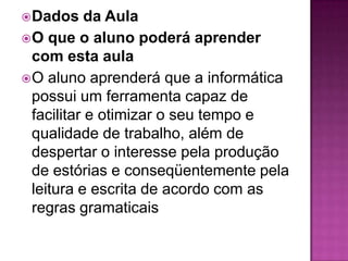  Dados     da Aula
 O que o aluno poderá aprender
  com esta aula
 O aluno aprenderá que a informática
  possui um ferramenta capaz de
  facilitar e otimizar o seu tempo e
  qualidade de trabalho, além de
  despertar o interesse pela produção
  de estórias e conseqüentemente pela
  leitura e escrita de acordo com as
  regras gramaticais
 