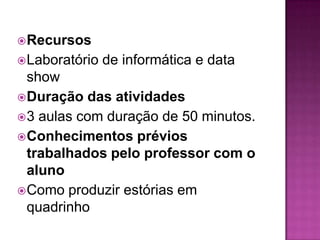  Recursos
 Laboratório   de informática e data
  show
 Duração das atividades
 3 aulas com duração de 50 minutos.
 Conhecimentos prévios
  trabalhados pelo professor com o
  aluno
 Como produzir estórias em
  quadrinho
 
