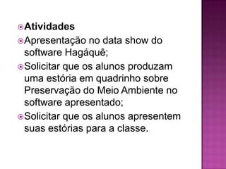  Atividades
 Apresentação   no data show do
  software Hagáquê;
 Solicitar que os alunos produzam
  uma estória em quadrinho sobre
  Preservação do Meio Ambiente no
  software apresentado;
 Solicitar que os alunos apresentem
  suas estórias para a classe.
 