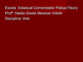 Escola Estadual Comendador Pádua FleuryEscola Estadual Comendador Pádua Fleury
Profª: Nádia Gisele Messias VidottiProfª: Nádia Gisele Messias Vidotti
Disciplina: ArteDisciplina: Arte
 
