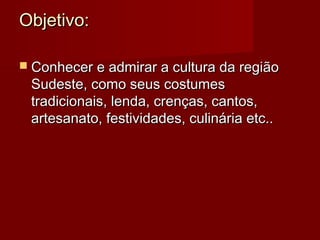 Objetivo:Objetivo:
 Conhecer e admirar a cultura da regiãoConhecer e admirar a cultura da região
Sudeste, como seus costumesSudeste, como seus costumes
tradicionais, lenda, crenças, cantos,tradicionais, lenda, crenças, cantos,
artesanato, festividades, culinária etc..artesanato, festividades, culinária etc..
 