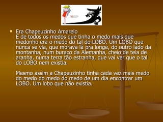 Era Chapeuzinho Amarelo E de todos os medos que tinha o medo mais que medonho era o medo do tal do LOBO. Um LOBO que nunca se via, que morava lá pra longe, do outro lado da montanha, num buraco da Alemanha, cheio de teia de aranha, numa terra tão estranha, que vai ver que o tal do LOBO nem existia. Mesmo assim a Chapeuzinho tinha cada vez mais medo do medo do medo do medo de um dia encontrar um LOBO. Um lobo que não existia. 