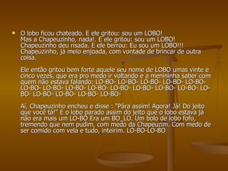O lobo ficou chateado. E ele gritou: sou um LOBO!  Mas a Chapeuzinho, nada!. E ele gritou: sou um LOBO! Chapeuzinho deu risada. E ele berrou: Eu sou um LOBO!!! Chapeuzinho, já meio enjoada, com vontade de brincar de outra coisa.  Ele então gritou bem forte aquele seu nome de LOBO umas vinte e cinco vezes, que era pro medo ir voltando e a menininha saber com quem não estava falando: LO-BO- LO-BO- LO-BO- LO-BO- LO-BO- LO-BO- LO-BO- LO-BO- LO-BO- LO-BO- LO-BO- LO-BO- LO-BO- LO-BO- LO-BO- LO-BO- LO-BO- LO-BO-  Aí, Chapeuzinho encheu e disse : "Pára assim! Agora! Já! Do jeito que você tá!" E o lobo parado assim do jeito que o lobo estava já não era mais um LO-BO Era um BO_LO. Um bolo de lobo fofo, tremendo que nem pudim, com medo da Chapeuzim. Com medo de ser comido com vela e tudo, inteirim. LO-BO-LO-BO 