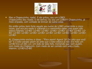 Mas a Chapeuzinho, nada!. E ele gritou: sou um LOBO! Chapeuzinho deu risada. E ele berrou: Eu sou um LOBO!!! Chapeuzinho, já meio enjoada, com vontade de brincar de outra coisa.  Ele então gritou bem forte aquele seu nome de LOBO umas vinte e cinco vezes, que era pro medo ir voltando e a menininha saber com quem não estava falando: LO-BO- LO-BO- LO-BO- LO-BO- LO-BO- LO-BO- LO-BO- LO-BO- LO-BO- LO-BO- LO-BO- LO-BO- LO-BO- LO-BO- LO-BO- LO-BO- LO-BO- LO-BO-  Aí, Chapeuzinho encheu e disse : "Pára assim! Agora! Já! Do jeito que você tá!" E o lobo parado assim do jeito que o lobo estava já não era mais um LO-BO Era um BO_LO. Um bolo de lobo fofo, tremendo que nem pudim, com medo da Chapeuzim. Com medo de ser comido com vela e tudo, inteirim. LO-BO-LO-BO 