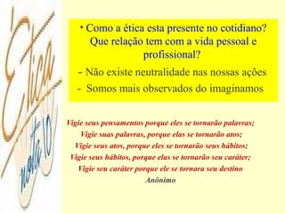 Vigie seus pensamentos porque eles se tornarão palavras;
Vigie suas palavras, porque elas se tornarão atos;
Vigie seus atos, porque eles se tornarão seus hábitos;
Vigie seus hábitos, porque elas se tornarão seu caráter;
Vigie seu caráter porque ele se tornara seu destino
Anônimo
• Como a ética esta presente no cotidiano?
Que relação tem com a vida pessoal e
profissional?
- Não existe neutralidade nas nossas ações
- Somos mais observados do imaginamos
 