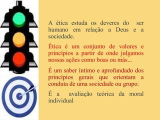 A ética estuda os deveres do ser
humano em relação a Deus e a
sociedade.
Ética é um conjunto de valores e
princípios a partir de onde julgamos
nossas ações como boas ou más...
É um saber íntimo e aprofundado dos
princípios gerais que orientam a
conduta de uma sociedade ou grupo.
É a avaliação teórica da moral
individual
 