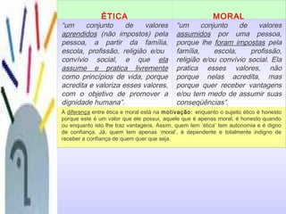 ÉTICA MORAL
“um conjunto de valores
aprendidos (não impostos) pela
pessoa, a partir da família,
escola, profissão, religião e/ou
convívio social, e que ela
assume e pratica livremente
como princípios de vida, porque
acredita e valoriza esses valores,
com o objetivo de promover a
dignidade humana”.
“um conjunto de valores
assumidos por uma pessoa,
porque lhe foram impostas pela
família, escola, profissão,
religião e/ou convívio social. Ela
pratica esses valores, não
porque nelas acredita, mas
porque quer receber vantagens
e/ou tem medo de assumir suas
conseqüências”.
A diferença entre ética e moral está na motivação: enquanto o sujeito ético é honesto
porque este é um valor que ele possui, aquele que é apenas moral, é honesto quando
ou enquanto isto lhe traz vantagens. Assim, quem tem ‘ética’ tem autonomia e é digno
de confiança. Já, quem tem apenas ‘moral’, é dependente e totalmente indigno de
receber a confiança de quem quer que seja.
 