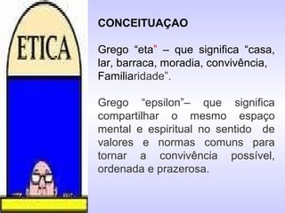 CONCEITUAÇAO
Grego “eta” – que significa “casa,
lar, barraca, moradia, convivência,
Familiaridade”.
Grego “epsilon”– que significa
compartilhar o mesmo espaço
mental e espiritual no sentido de
valores e normas comuns para
tornar a convivência possível,
ordenada e prazerosa.
 