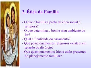 2. Ética da Família
- O que é família a partir da ética social e
religiosa?
- O que determina o bom e mau ambiente do
lar?
- Qual a finalidade do casamento?
- Que posicionamentos religiosos existem em
relação ao divórcio?
- Que questionamentos éticos estão presentes
no planejamento familiar?
 