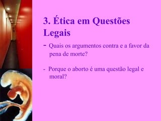 3. Ética em Questões
Legais
- Quais os argumentos contra e a favor da 
    pena de morte?
-  Porque o aborto é uma questão legal e   
    moral?
 