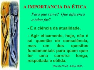A IMPORTANCIA DA ÉTICA
Para que serve? Que diferença
a ética faz?
- É a ciência da atualidade.
- Agir eticamente, hoje, não é
só questão de consciência,
mas um dos quesitos
fundamentais para quem quer
ter uma carreira longa,
respeitada e sólida.
Revista Você Julho 2005
 