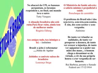No abacaxi da CPI, os bananas
perguntam, os laranjas
respondem e, no final, um mamão
lava o outro
Tutty Vasques
A situação brasileira não está
ruim.Para ficar ruim, ainda tem
de melhorar muito
Rogério Ekberg
O Ministério da Saúde adverte:
o salário mínimo é prejudicial à
saúde.
Parachoque de caminhão
O problema do Brasil não é dos
sem-terra, sem-teto,sem-camisa.
É sim, dos sem-caráter e sem-
vergonha.
Anônimo
Aos amigos tudo.Aos inimigos a
lei. - Anônimo
Brasil: o jeito é reformatar
.....Sonia de Aguiar
Jeitinho: o canivete suisso do
brasileiro
Lourenço Stega
De tanto ver triunfar as
nulidades, de tanto ver
prosperar a desonra, de tanto
ver crescer a injustiça, de tanto
ver agigantar-se o poder nas
mãos dos maus... o homem
chega a desanimar-se da
virtude, a rir da sua própria
honra e a ter vergonha de ser
honesto.
Rui Barbosa, perante o Senado
Federal em 17/12/1914
 