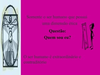 Somente o ser humano que possui
uma dimensão ética
Questão:
Quem sou eu?
O ser humano é extraordinário e
contraditório
 