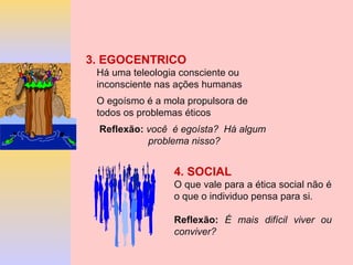 4. SOCIAL
O que vale para a ética social não é
o que o individuo pensa para si.
Reflexão: É mais difícil viver ou
conviver?
3. EGOCENTRICO
Há uma teleologia consciente ou
inconsciente nas ações humanas
O egoísmo é a mola propulsora de
todos os problemas éticos
Reflexão: você é egoísta? Há algum
problema nisso?
 