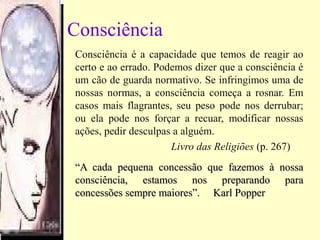 Consciência
Consciência é a capacidade que temos de reagir ao
certo e ao errado. Podemos dizer que a consciência é
um cão de guarda normativo. Se infringimos uma de
nossas normas, a consciência começa a rosnar. Em
casos mais flagrantes, seu peso pode nos derrubar;
ou ela pode nos forçar a recuar, modificar nossas
ações, pedir desculpas a alguém.
Livro das Religiões (p. 267)
““A cada pequena concessão que fazemos à nossaA cada pequena concessão que fazemos à nossa
consciência, estamos nos preparando paraconsciência, estamos nos preparando para
concessões sempre maiores”.concessões sempre maiores”. Karl PopperKarl Popper
 