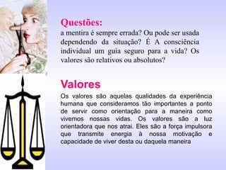 Questões:
a mentira é sempre errada? Ou pode ser usada
dependendo da situação? É A consciência
individual um guia seguro para a vida? Os
valores são relativos ou absolutos?
Valores
Os valores são aquelas qualidades da experiência
humana que consideramos tão importantes a ponto
de servir como orientação para a maneira como
vivemos nossas vidas. Os valores são a luz
orientadora que nos atrai. Eles são a força impulsora
que transmite energia à nossa motivação e
capacidade de viver desta ou daquela maneira
 