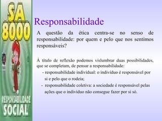 Responsabilidade
A questão da ética centra-se no senso de
responsabilidade: por quem e pelo que nos sentimos
responsáveis?
Á título de reflexão podemos vislumbrar duas possibilidades,
que se completam, de pensar a responsabilidade:
- responsabilidade individual: o indivíduo é responsável por
si e pelo que o rodeia;
- responsabilidade coletiva: a sociedade é responsável pelas
ações que o indivíduo não consegue fazer por si só.
 
