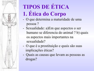 TIPOS DE ÉTICA
1. Ética do Corpo
- O que determina a maturidade de uma
pessoa ?
- Sexualidade: a)Em que aspectos o ser
humano se diferencia do animal ? b) quais
os aspectos mais importantes na
sexualidade?
- O que é a prostituição e quais são suas
implicações éticas?
- Quais as causas que levam as pessoas as
drogas?
 