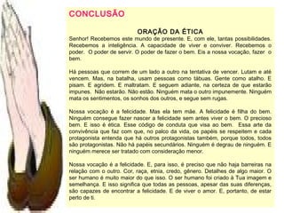 CONCLUSÃO
ORAÇÃO DA ÉTICA
Senhor! Recebemos este mundo de presente. E, com ele, tantas possibilidades.
Recebemos a inteligência. A capacidade de viver e conviver. Recebemos o
poder. O poder de servir. O poder de fazer o bem. Eis a nossa vocação, fazer o
bem.
Há pessoas que correm de um lado a outro na tentativa de vencer. Lutam e até
vencem. Mas, na batalha, usam pessoas como tábuas. Gente como atalho. E
pisam. E agridem. E maltratam. E seguem adiante, na certeza de que estarão
impunes. Não estarão. Não estão. Ninguém mata o outro impunemente. Ninguém
mata os sentimentos, os sonhos dos outros, e segue sem rugas.
Nossa vocação é a felicidade. Mas ela tem mãe. A felicidade é filha do bem.
Ninguém consegue fazer nascer a felicidade sem antes viver o bem. O precioso
bem. E isso é ética. Esse código de conduta que visa ao bem. Essa arte da
convivência que faz com que, no palco da vida, os papéis se respeitem e cada
protagonista entenda que há outros protagonistas também, porque todos, todos
são protagonistas. Não há papéis secundários. Ninguém é degrau de ninguém. E
ninguém merece ser tratado com consideração menor.
Nossa vocação é a felicidade. E, para isso, é preciso que não haja barreiras na
relação com o outro. Cor, raça, etnia, credo, gênero. Detalhes de algo maior. O
ser humano é muito maior do que isso. O ser humano foi criado à Tua imagem e
semelhança. E isso significa que todas as pessoas, apesar das suas diferenças,
são capazes de encontrar a felicidade. E de viver o amor. E, portanto, de estar
perto de ti.
 