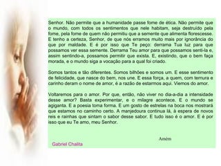 Senhor. Não permite que a humanidade passe fome de ética. Não permite que
o mundo, com todos os sentimentos que nele habitam, seja destruído pela
fome, pela fome de quem não permitiu que a semente que alimenta florescesse.
E tenho a certeza, Senhor, de que nós erramos muito mais por ignorância do
que por maldade. E é por isso que Te peço: derrama Tua luz para que
possamos ver essa semente. Derrama Teu amor para que possamos senti-la e,
assim sentindo-a, possamos permitir que exista. E, existindo, que o bem faça
morada, e o mundo siga a vocação para a qual foi criado.
Somos tantos e tão diferentes. Somos bilhões e somos um. E esse sentimento
de felicidade, que nasce do bem, nos une. E essa força, a quem, com ternura e
carinho deram o nome de amor, é a razão de estarmos aqui. Viemos do amor.
 
Voltaremos para o amor. Por que, então, não viver no dia-a-dia a intensidade
desse amor? Basta experimentar, e o milagre acontece. E o mundo se
agiganta. E a poesia toma forma. E um gosto de estrelas na boca nos mostrará
que estamos no caminho certo. A manjedoura continua lá, à espera de novos
reis e rainhas que sintam o sabor desse sabor. E tudo isso é o amor. E é por
isso que eu Te amo, meu Senhor.
Amém
Gabriel Chalita
 