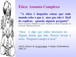 Ética: Assunto Complexo
"A ética é daquelas coisas que todo
mundo sabe o que é, mas que não é fácil
de explicar, quando alguém pergunta”
Teoria ou pratica? Reflexão ou ação? Filosofia ou ciência? Especifica ou
universal? Diferente da moral?
“ética é algo que todos precisam ter.
Alguns dizem que têm. Poucos levam a
sério. Ninguém cumpre à risca”
VALLS, Álvaro L.M. O que é ética. 7a
edição Ed.Brasiliense,
1993, p.7.
 