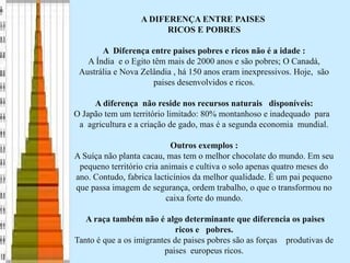 A DIFERENÇA ENTRE PAISES
RICOS E POBRES
A Diferença entre paises pobres e ricos não é a idade :
A Índia e o Egito têm mais de 2000 anos e são pobres; O Canadá,
Austrália e Nova Zelândia , há 150 anos eram inexpressivos. Hoje, são
paises desenvolvidos e ricos.
A diferença não reside nos recursos naturais disponíveis:
O Japão tem um território limitado: 80% montanhoso e inadequado para
a agricultura e a criação de gado, mas é a segunda economia mundial.
Outros exemplos :
A Suíça não planta cacau, mas tem o melhor chocolate do mundo. Em seu
pequeno território cria animais e cultiva o solo apenas quatro meses do
ano. Contudo, fabrica lacticínios da melhor qualidade. É um pai pequeno
que passa imagem de segurança, ordem trabalho, o que o transformou no
caixa forte do mundo.
A raça também não é algo determinante que diferencia os paises
ricos e pobres.
Tanto é que a os imigrantes de paises pobres são as forças produtivas de
paises europeus ricos.
 