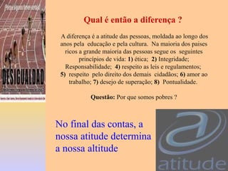 Qual é então a diferença ?
A diferença é a atitude das pessoas, moldada ao longo dos
anos pela educação e pela cultura. Na maioria dos paises
ricos a grande maioria das pessoas segue os seguintes
princípios de vida: 1) ética; 2) Integridade;
Responsabilidade; 4) respeito as leis e regulamentos;
5) respeito pelo direito dos demais cidadãos; 6) amor ao
trabalho; 7) desejo de superação; 8) Pontualidade.
Questão: Por que somos pobres ?
No final das contas, a
nossa atitude determina
a nossa altitude
 