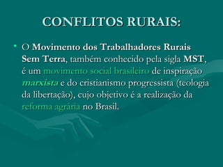CONFLITOS RURAIS: O  Movimento dos Trabalhadores Rurais Sem Terra , também conhecido pela sigla  MST , é um  movimento social   brasileiro  de inspiração  marxista  e do cristianismo progressista (teologia da libertação), cujo objetivo é a realização da  reforma agrária  no Brasil. 