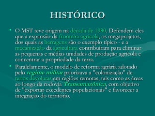 HISTÓRICO O MST teve origem na  década de 1980 . Defendem eles que a expansão da  fronteira agrícola , os megaprojetos, dos quais as  barragens  são o exemplo típico - e a  mecanização  da  agricultura  contribuíram para eliminar as pequenas e médias unidades de produção agrícola e concentrar a propriedade da terra. Paralelamente, o modelo de reforma agrária adotado pelo  regime militar  priorizava a "colonização" de  terras devolutas  em regiões remotas, tais como as áreas ao longo da rodovia  Transamazônica , com objetivo de "exportar excedentes populacionais" e favorecer a integração do território.  
