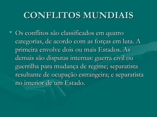 CONFLITOS MUNDIAIS Os conflitos são classificados em quatro categorias, de acordo com as forças em luta. A primeira envolve dois ou mais Estados. As demais são disputas internas: guerra civil ou guerrilha para mudança de regime; separatista resultante de ocupação estrangeira; e separatista no interior de um Estado.  