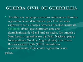 GUERRA CIVIL OU GUERRILHA Conflito em que grupos armados ambicionam derrubar o governo de um determinado país. Um dos mais expressivos são as Forças Armadas Revolucionárias da  Colômbia  (Farc), que controlam uma área desmilitarizada de 42 mil km2 na nação. Em Angola e Serra Leoa, os guerrilheiros da União Nacional para a Independência Total de Angola (Unita) e da Frente Revolucionária Unida (FRU) intensificam, respectivamente, a luta contra o governo desses países. 