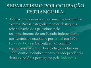 SEPARATISMO POR OCUPAÇÃO ESTRANGEIRA: Confronto provocado por uma invasão militar externa. Nessa categoria, merece destaque a reivindicação dos palestinos pelo reconhecimento de um Estado independente nos territórios ocupados por  Israel  em 1967 -  Faixa de Gaza  e Cisjordânia. O conflito separatista em Timor Leste chega ao fim em 1999, com o reconhecimento da independência desta ex-colônia portuguesa pela  Indonésia .  