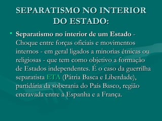 SEPARATISMO NO INTERIOR DO ESTADO: Separatismo no interior de um Estado  - Choque entre forças oficiais e movimentos internos - em geral ligados a minorias étnicas ou religiosas - que tem como objetivo a formação de Estados independentes. É o caso da guerrilha separatista  ETA  (Pátria Basca e Liberdade), partidária da soberania do País Basco, região encravada entre a Espanha e a França.  
