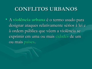 CONFLITOS URBANOS A  violência   urbana  é o termo usado para designar ataques relativamente sérios à lei e à ordem pública que vêem a violência se exprimir em uma ou mais  cidades  de um ou mais  países . 