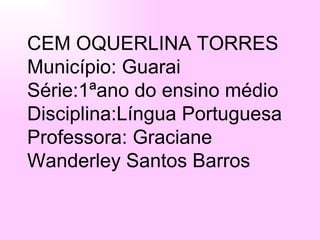 CEM OQUERLINA TORRES Município: Guarai Série:1ªano do ensino médio Disciplina:Língua Portuguesa Professora: Graciane Wanderley Santos Barros 