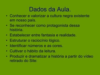 Dados da Aula. Conhecer e valorizar a cultura negra existente em nosso país. Se reconhecer como protagonista dessa história. Estabelecer entre fantasia e realidade. Estruturar o raciocínio lógico. Identificar números e as cores. Cultivar o hábito da leitura. Produzir e dramatizar a história a partir do vídeo retirado do Site: 