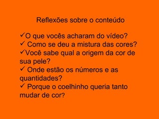 Reflexões sobre o conteúdo   O que vocês acharam do vídeo? Como se deu a mistura das cores? Você sabe qual a origem da cor de sua pele? Onde estão os números e as quantidades? Porque o coelhinho queria tanto mudar de cor ? 