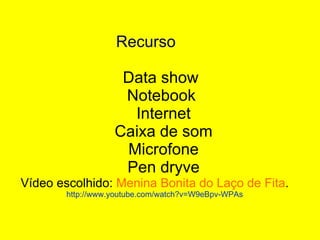 Recurso    Data show   Notebook    Internet   Caixa de som   Microfone   Pen dryve Vídeo escolhido:  Menina Bonita do Laço de Fita . http://www.youtube.com/watch?v=W9eBpv-WPAs 