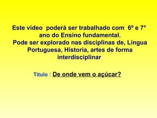 Este vídeo  poderá ser trabalhado com  6º e 7°  ano do Ensino fundamental. Pode ser explorado nas disciplinas de, Língua Portuguesa, Historia, artes de forma interdisciplinar . Titulo  :  De onde vem o açúcar?   