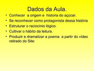 Dados da Aula. Conhecer  a origem e  historia do açúcar. Se reconhecer como protagonista dessa história Estruturar o raciocínio lógico. Cultivar o hábito da leitura. Produzir e dramatizar a poema  a partir do vídeo retirado do Site: 