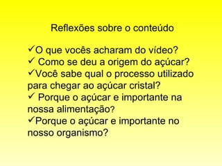 Reflexões sobre o conteúdo   O que vocês acharam do vídeo? Como se deu a origem do açúcar? Você sabe qual o processo utilizado para chegar ao açúcar cristal? Porque o açúcar e importante na nossa alimentação ? Porque o açúcar e importante no nosso organismo? 