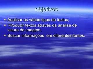 objetivos Analisar os vários tipos de textos; Produzir textos através da análise de leitura de imagem; Buscar informações  em diferentes fontes.  