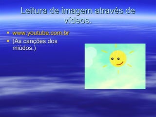 Leitura de imagem através de vídeos. www.youtube.com.br (As canções dos miúdos.) 