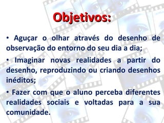 Objetivos:  Aguçar o olhar através do desenho de observação do entorno do seu dia a dia;  Imaginar novas realidades a partir do desenho, reproduzindo ou criando desenhos inéditos;  Fazer com que o aluno perceba diferentes realidades sociais e voltadas para a sua comunidade.  
