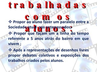 Questões trabalhadas com os alunos: Propor ao aluno fazer um paralelo entre a Sociedade atual  aos antepassados; Propor que façam um a linha do tempo referente a 5 anos atrás do bairro em que vivem ; Após a representações de desenhos livres propor debates coletivos e exposições dos trabalhos criados pelos alunos. 