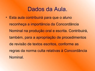 Dados da Aula. Esta aula contribuirá para que o aluno reconheça a importância da Concordância Nominal na produção oral e escrita. Contribuirá, também, para a apropriação de procedimentos de revisão de textos escritos, conforme as regras da norma culta relativas à Concordância Nominal.  