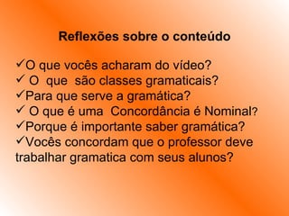 Reflexões sobre o conteúdo   O que vocês acharam do vídeo? O  que  são classes gramaticais? Para que serve a gramática? O que é uma  Concordância é Nominal ? Porque é importante saber gramática? Vocês concordam que o professor deve trabalhar gramatica com seus alunos? 